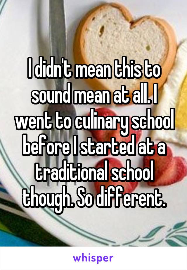 I didn't mean this to sound mean at all. I went to culinary school before I started at a traditional school though. So different.