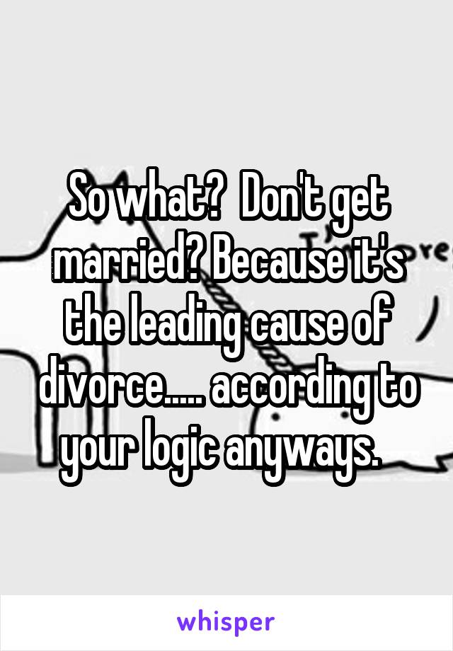 So what?  Don't get married? Because it's the leading cause of divorce..... according to your logic anyways.  