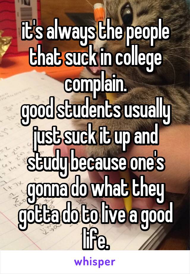 it's always the people that suck in college complain.
good students usually just suck it up and study because one's gonna do what they gotta do to live a good life.