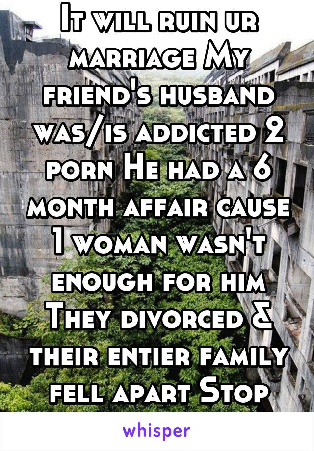 It will ruin ur marriage My friend's husband was/is addicted 2 porn He had a 6 month affair cause 1 woman wasn't enough for him They divorced & their entier family fell apart Stop this b4 it's 2 late!