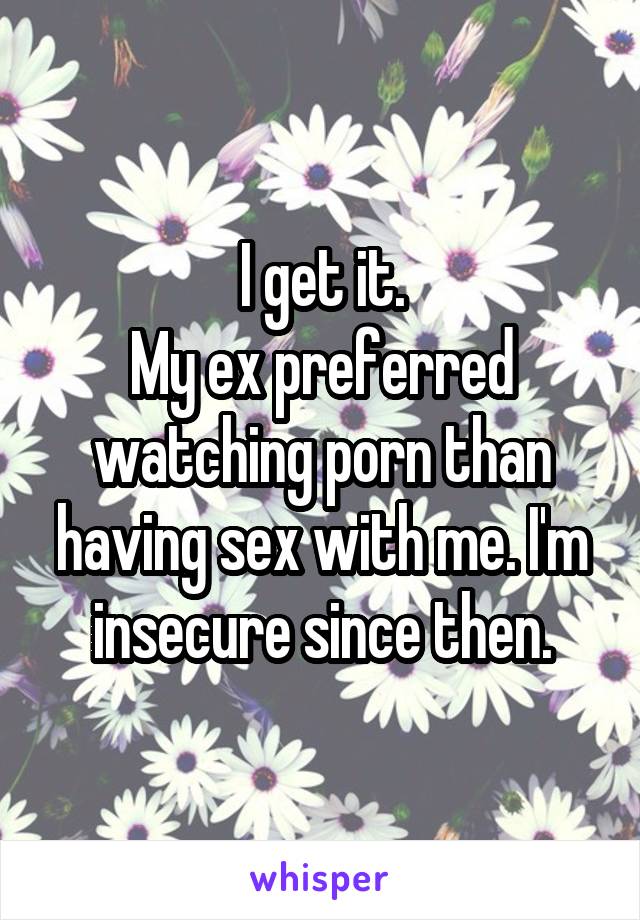 I get it.
My ex preferred watching porn than having sex with me. I'm insecure since then.