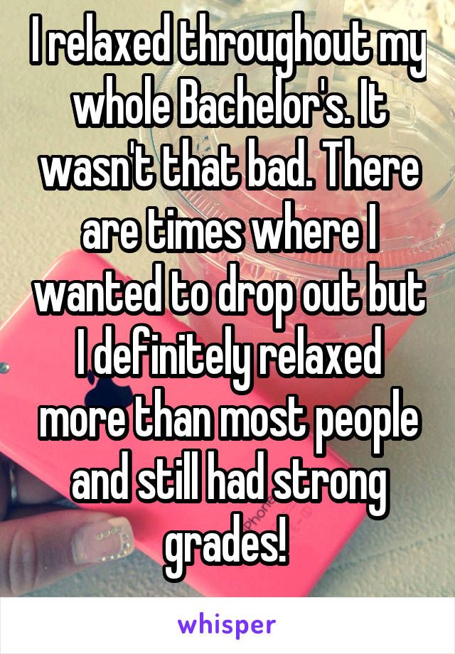 I relaxed throughout my whole Bachelor's. It wasn't that bad. There are times where I wanted to drop out but I definitely relaxed more than most people and still had strong grades! 
