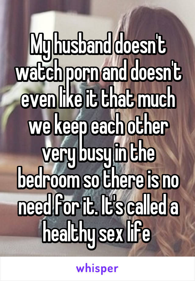 My husband doesn't watch porn and doesn't even like it that much we keep each other very busy in the bedroom so there is no need for it. It's called a healthy sex life 