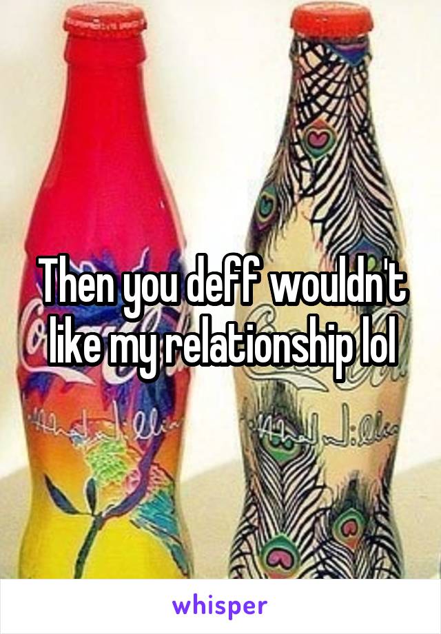 Then you deff wouldn't like my relationship lol