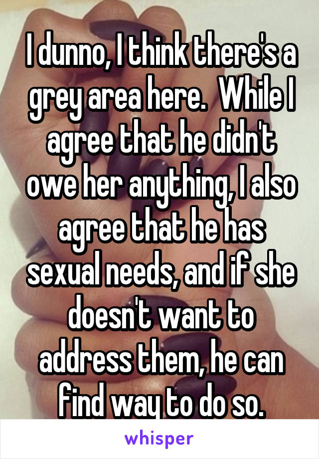 I dunno, I think there's a grey area here.  While I agree that he didn't owe her anything, I also agree that he has sexual needs, and if she doesn't want to address them, he can find way to do so.