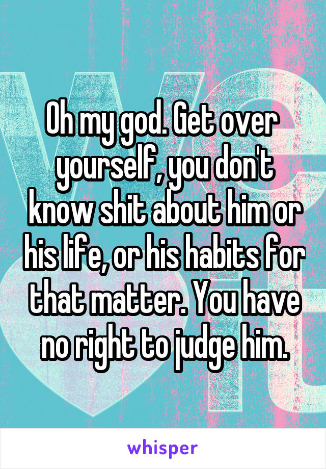 Oh my god. Get over  yourself, you don't know shit about him or his life, or his habits for that matter. You have no right to judge him.