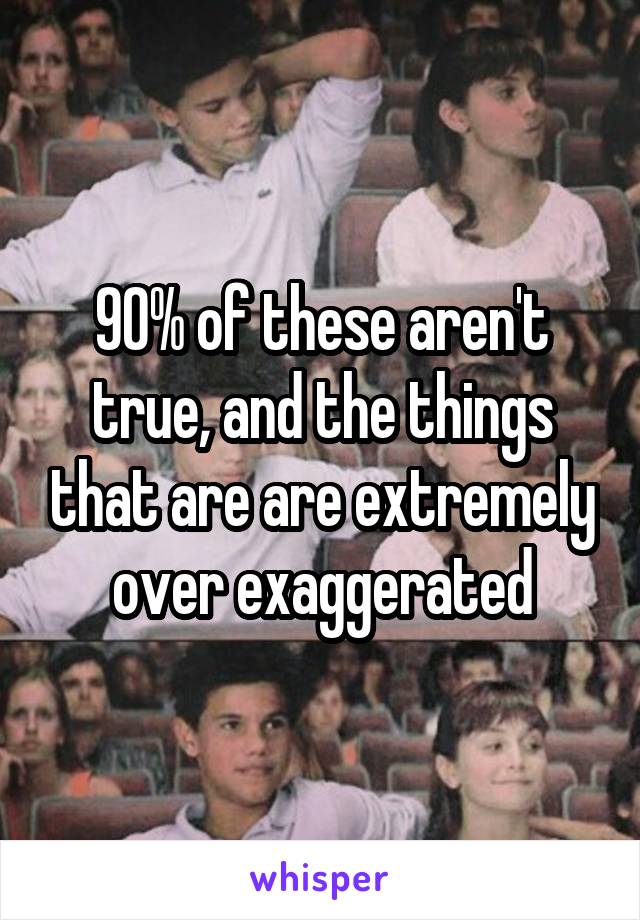 90% of these aren't true, and the things that are are extremely over exaggerated
