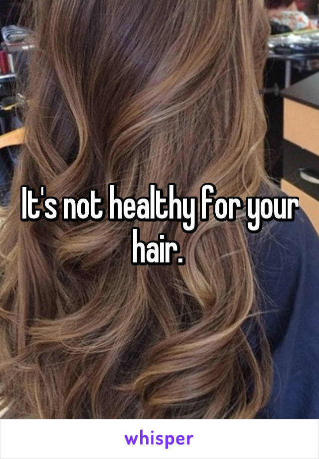 It's not healthy for your hair. 