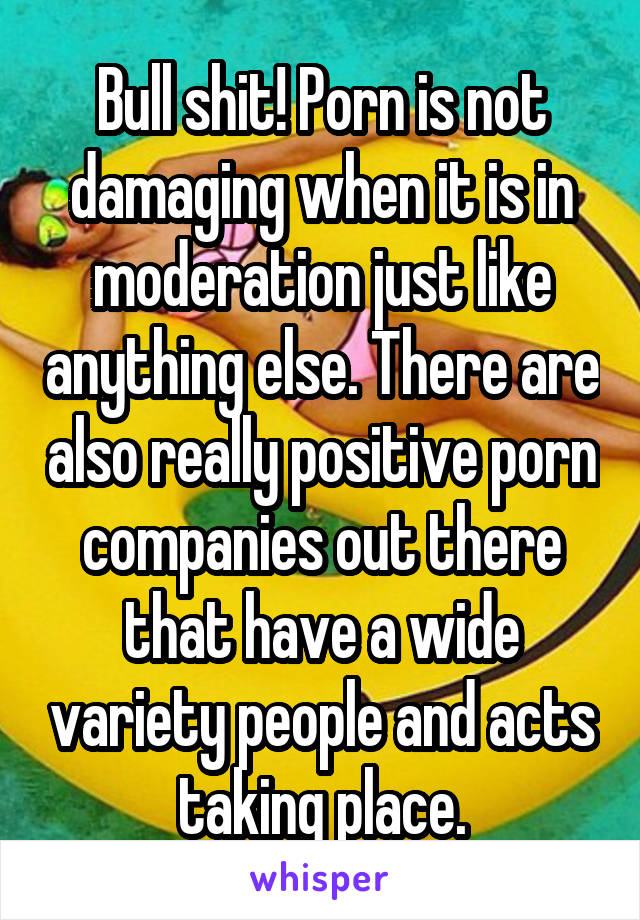 Bull shit! Porn is not damaging when it is in moderation just like anything else. There are also really positive porn companies out there that have a wide variety people and acts taking place.