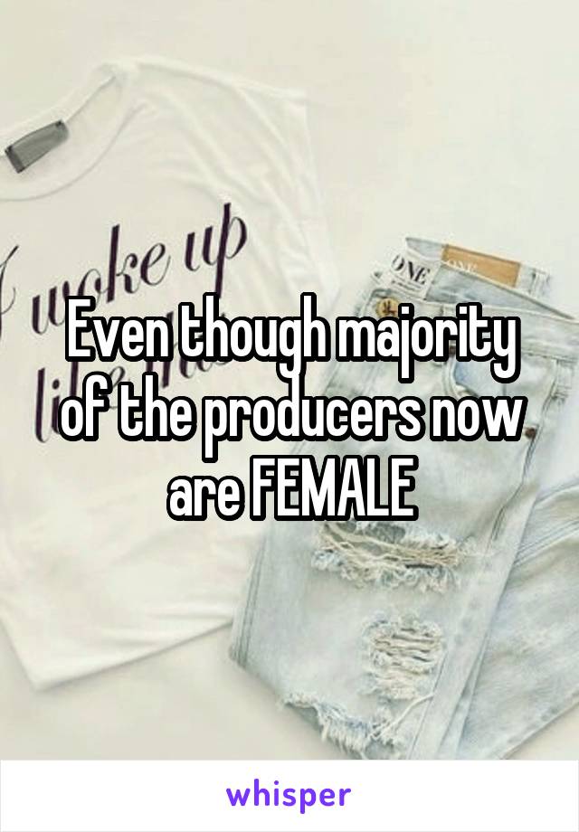 Even though majority of the producers now are FEMALE