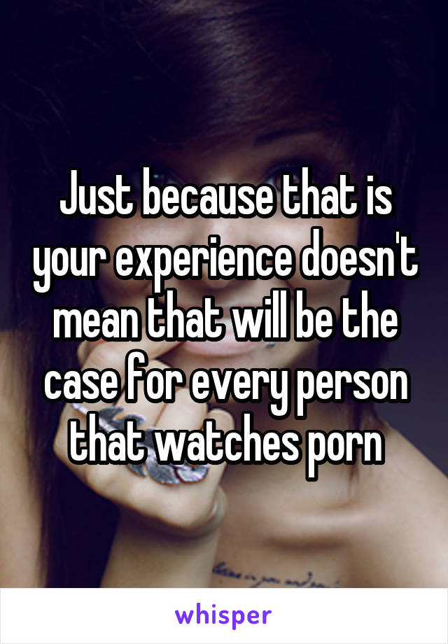 Just because that is your experience doesn't mean that will be the case for every person that watches porn