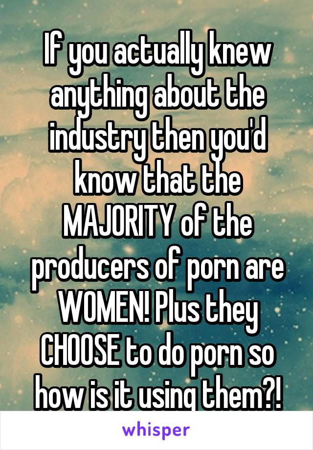 If you actually knew anything about the industry then you'd know that the MAJORITY of the producers of porn are WOMEN! Plus they CHOOSE to do porn so how is it using them?!