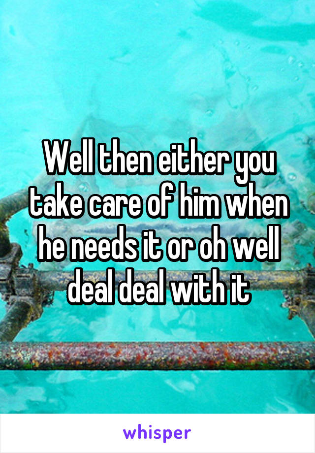 Well then either you take care of him when he needs it or oh well deal deal with it