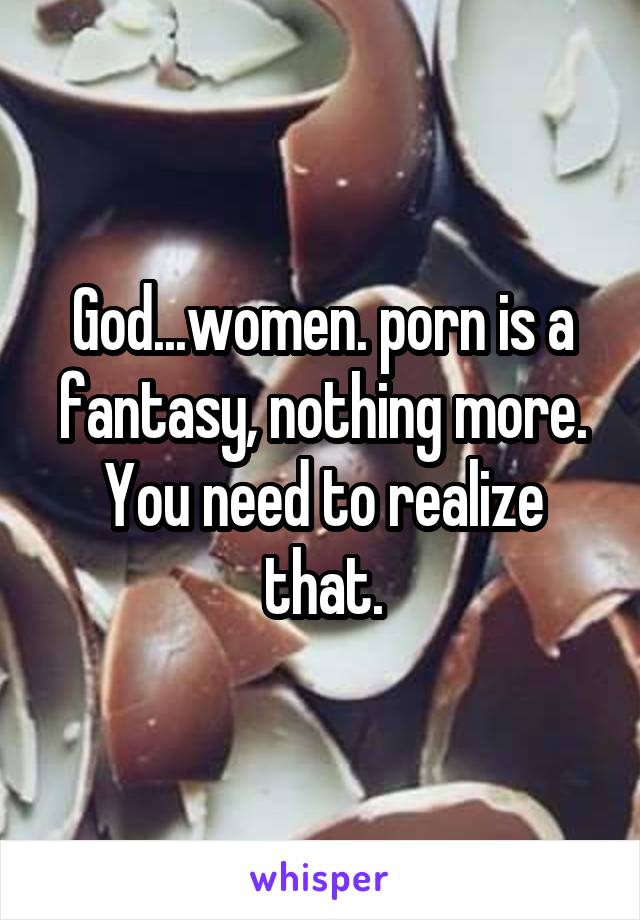God...women. porn is a fantasy, nothing more. You need to realize that.