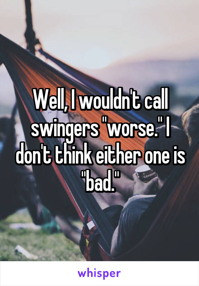 Well, I wouldn't call swingers "worse." I don't think either one is "bad."