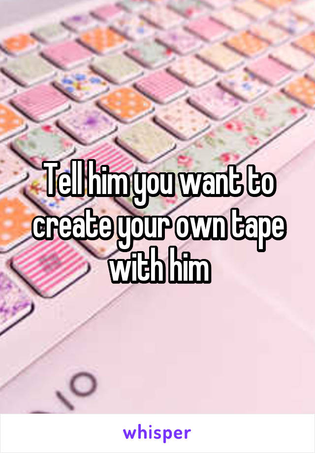 Tell him you want to create your own tape with him