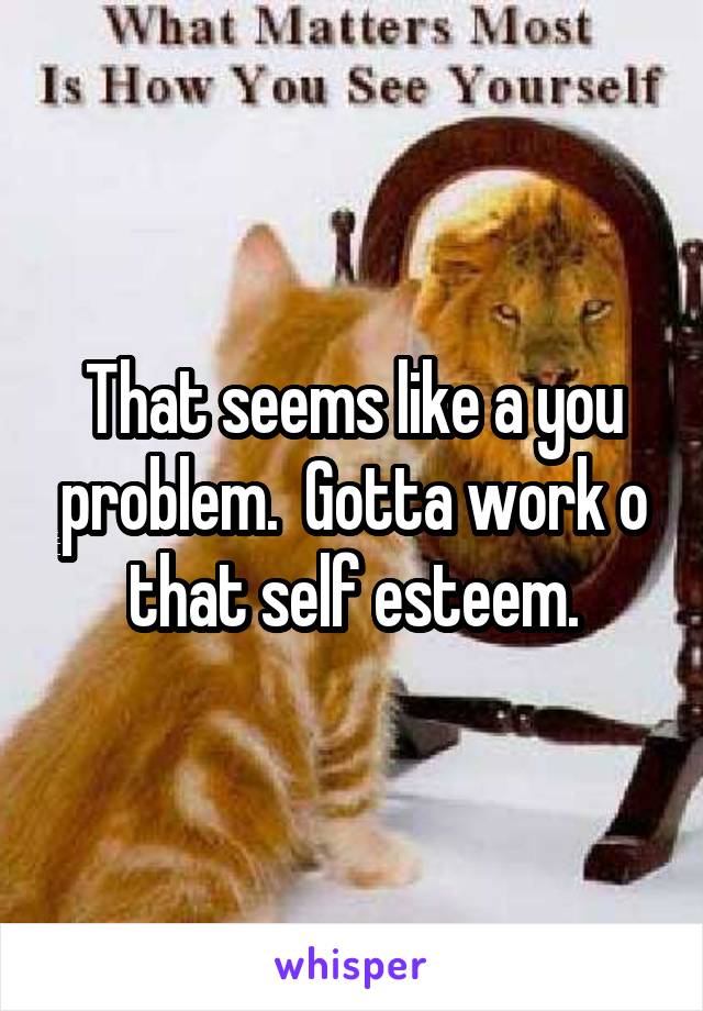 That seems like a you problem.  Gotta work o that self esteem.