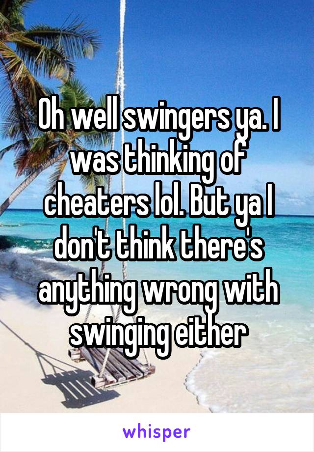 Oh well swingers ya. I was thinking of cheaters lol. But ya I don't think there's anything wrong with swinging either