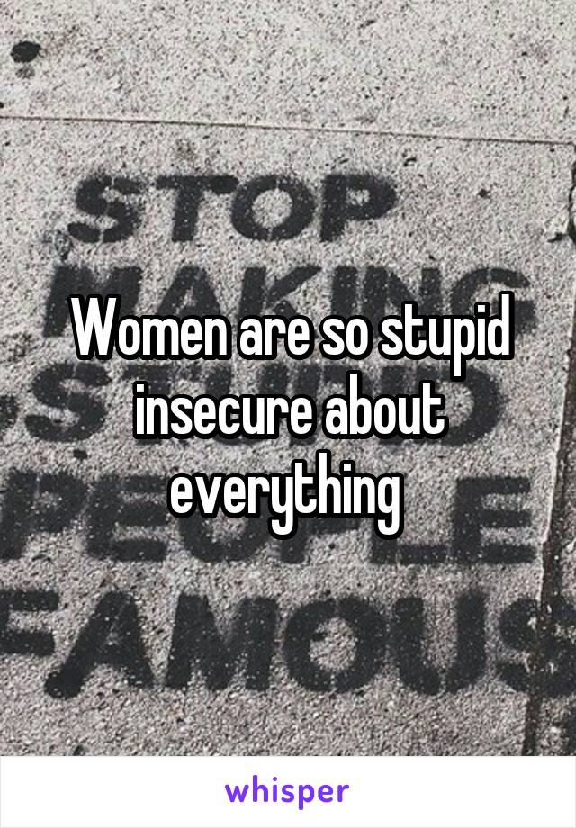 Women are so stupid insecure about everything 