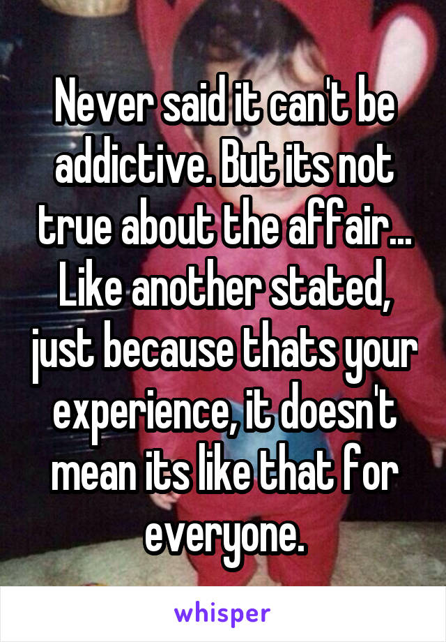 Never said it can't be addictive. But its not true about the affair... Like another stated, just because thats your experience, it doesn't mean its like that for everyone.