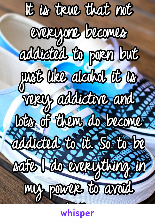 It is true that not everyone becomes addicted to porn but just like alcohol it is very addictive and lots of them do become addicted to it. So to be safe I do everything in my power to avoid both.