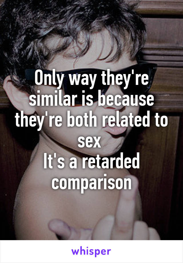 Only way they're similar is because they're both related to sex 
It's a retarded comparison