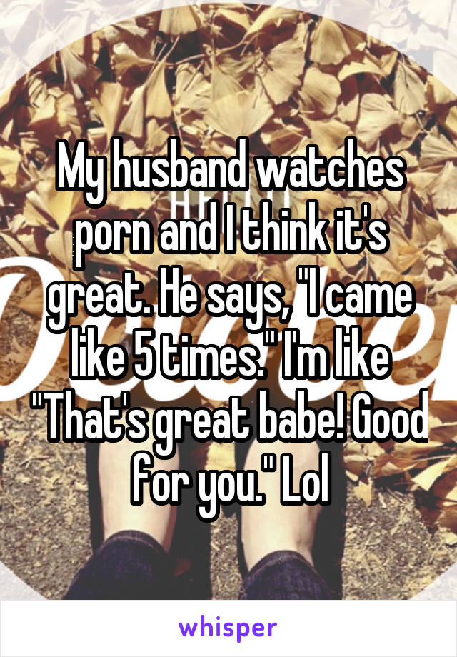 My husband watches porn and I think it's great. He says, "I came like 5 times." I'm like "That's great babe! Good for you." Lol