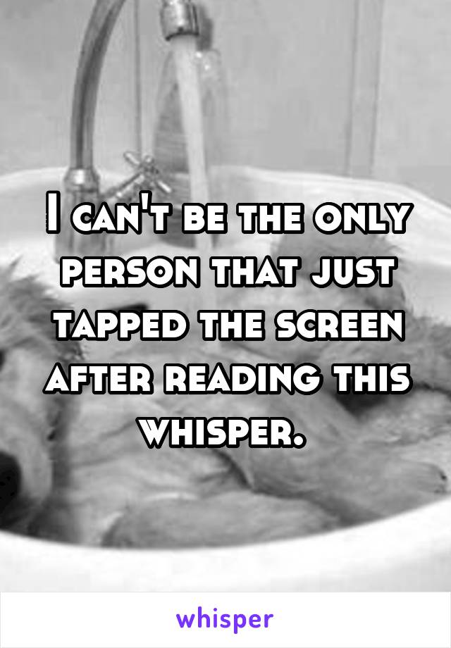 I can't be the only person that just tapped the screen after reading this whisper. 