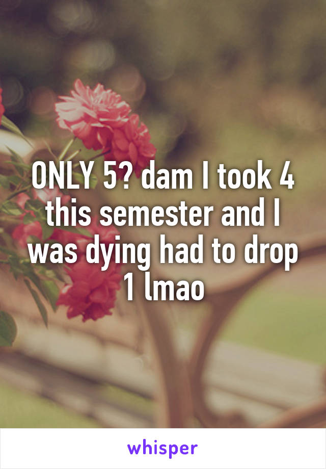ONLY 5? dam I took 4 this semester and I was dying had to drop 1 lmao