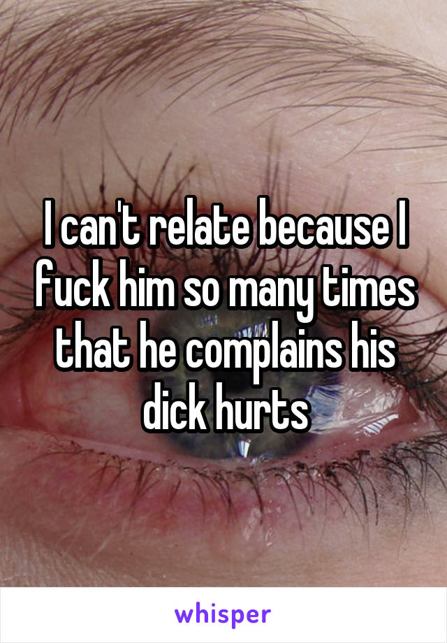 I can't relate because I fuck him so many times that he complains his dick hurts