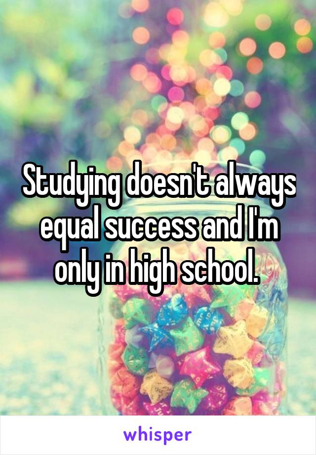 Studying doesn't always equal success and I'm only in high school. 