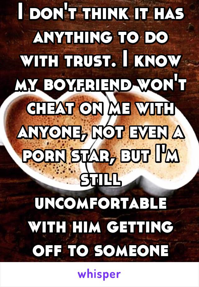 I don't think it has anything to do with trust. I know my boyfriend won't cheat on me with anyone, not even a porn star, but I'm still uncomfortable with him getting off to someone else. 