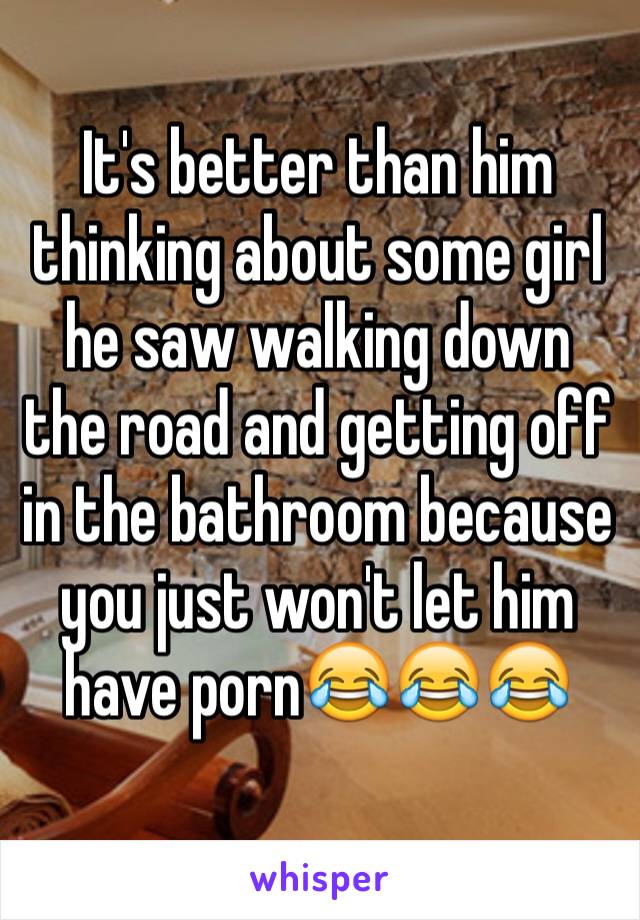 It's better than him thinking about some girl he saw walking down the road and getting off in the bathroom because you just won't let him have porn😂😂😂