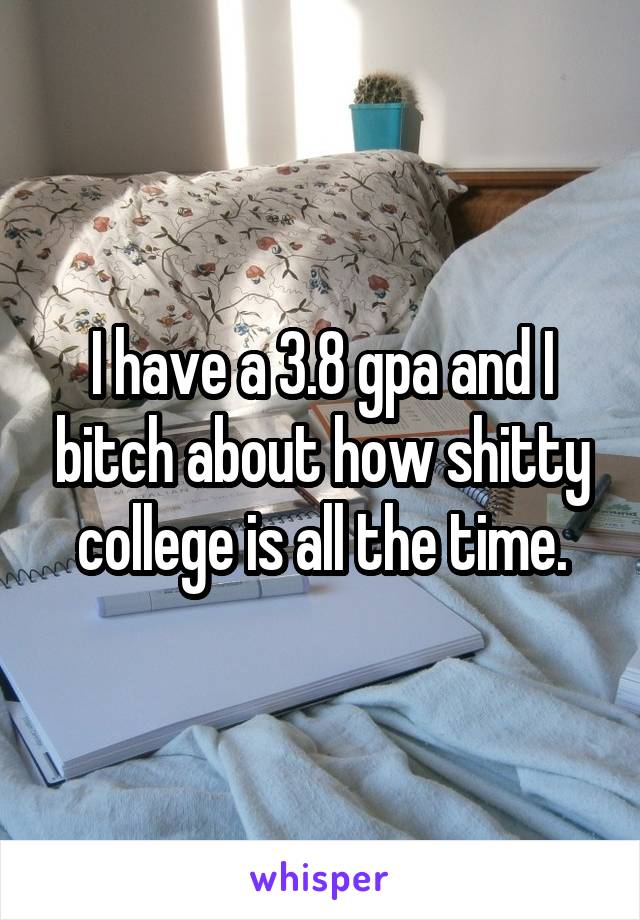 I have a 3.8 gpa and I bitch about how shitty college is all the time.