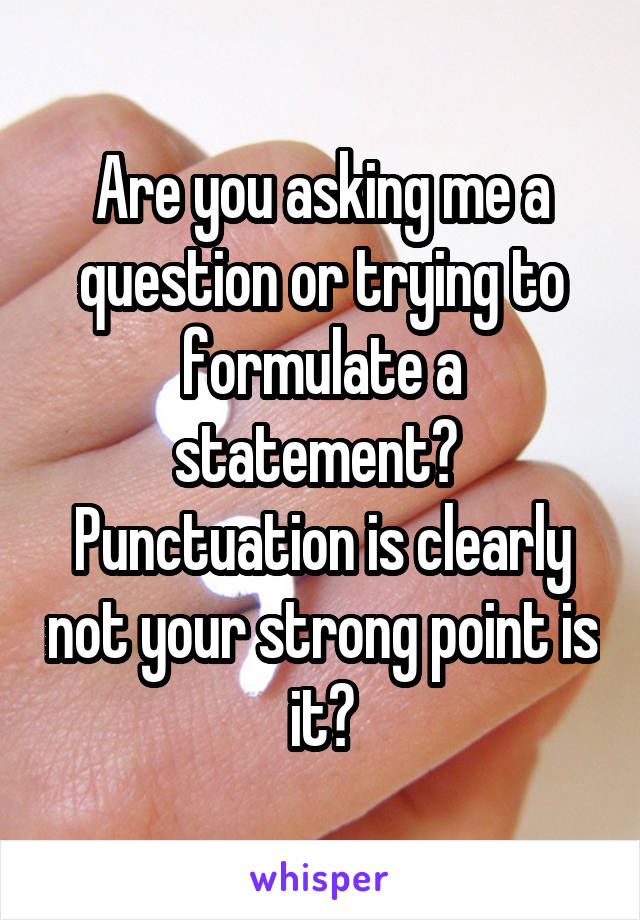 Are you asking me a question or trying to formulate a statement? 
Punctuation is clearly not your strong point is it?