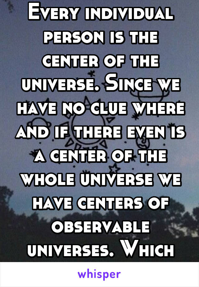 Every individual person is the center of the universe. Since we have no clue where and if there even is a center of the whole universe we have centers of observable universes. Which are people eyes.