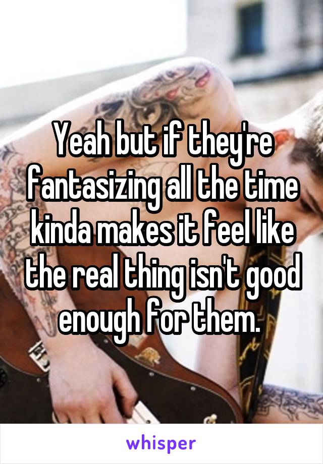 Yeah but if they're fantasizing all the time kinda makes it feel like the real thing isn't good enough for them. 