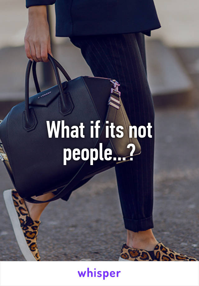 What if its not people...?