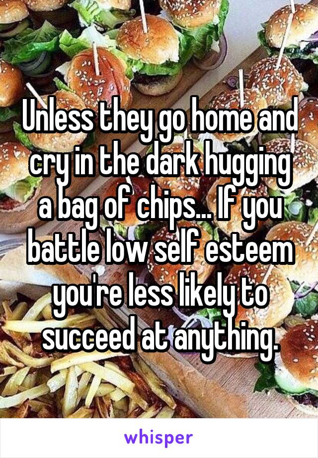 Unless they go home and cry in the dark hugging a bag of chips... If you battle low self esteem you're less likely to succeed at anything.