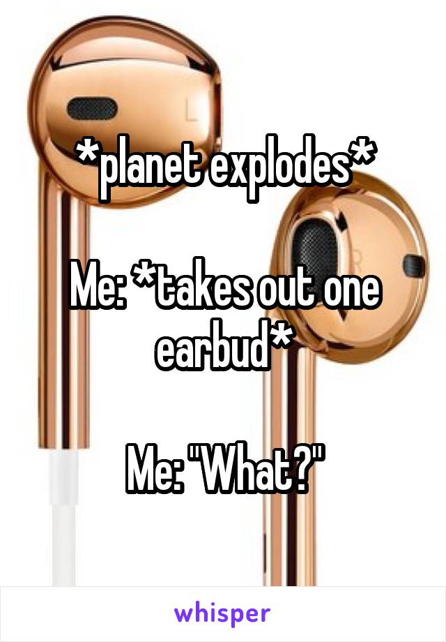 *planet explodes*

Me: *takes out one earbud*

Me: "What?"