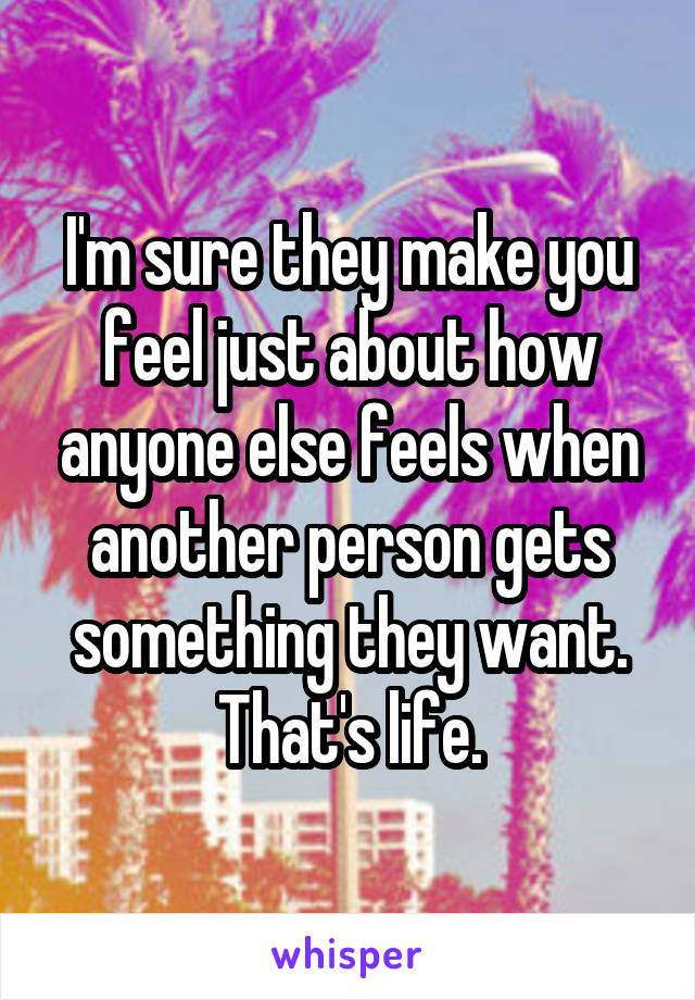 I'm sure they make you feel just about how anyone else feels when another person gets something they want. That's life.