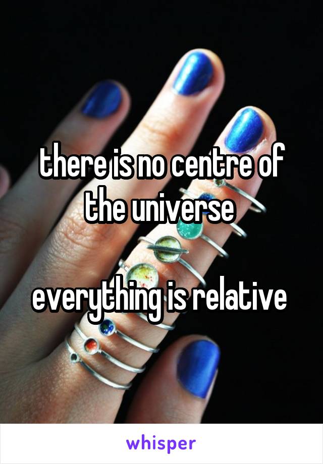 there is no centre of the universe 

everything is relative 