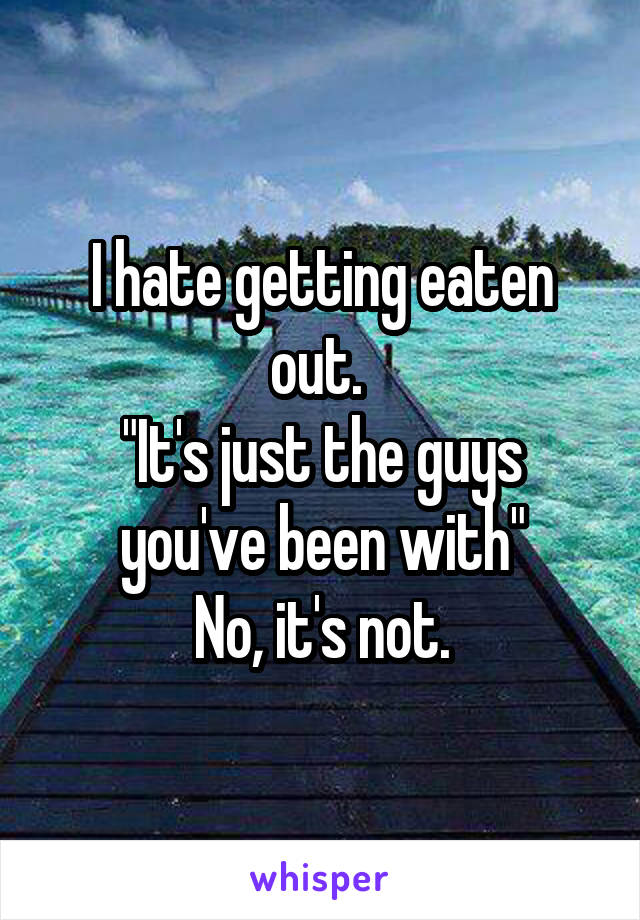 I hate getting eaten out. 
"It's just the guys you've been with"
 No, it's not. 