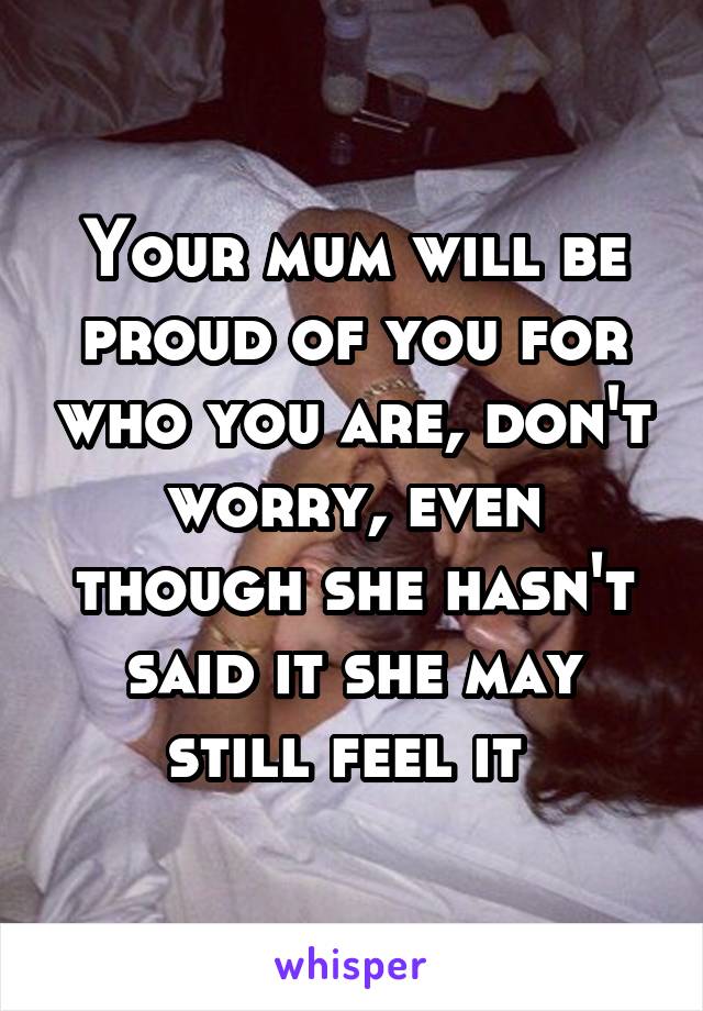 Your mum will be proud of you for who you are, don't worry, even though she hasn't said it she may still feel it 