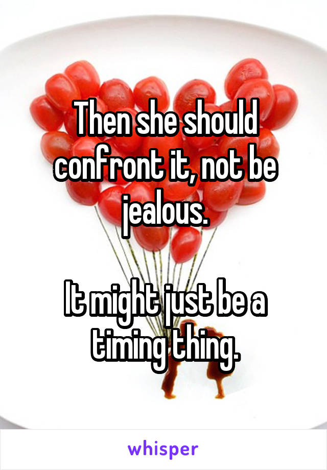 Then she should confront it, not be jealous.

It might just be a timing thing.