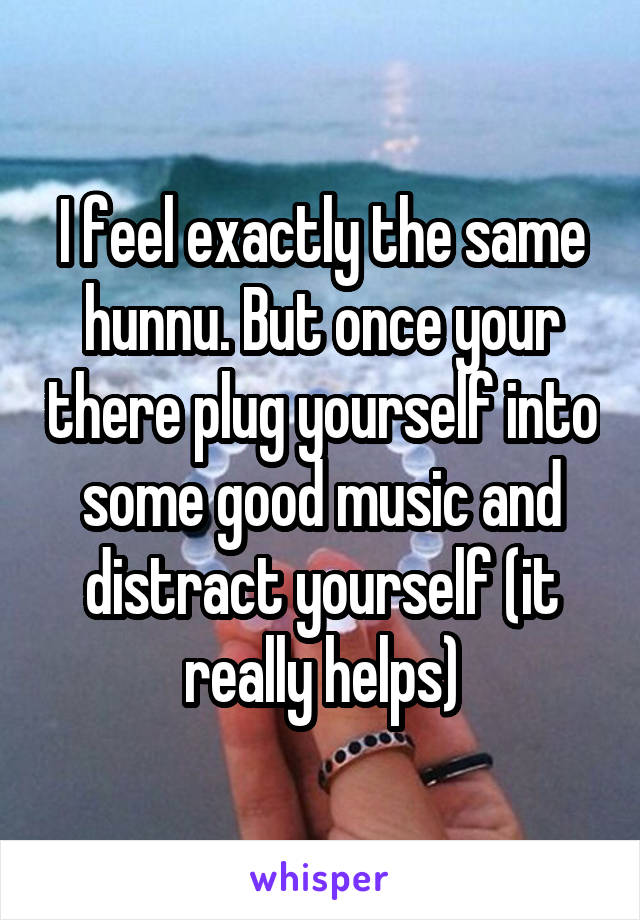 I feel exactly the same hunnu. But once your there plug yourself into some good music and distract yourself (it really helps)