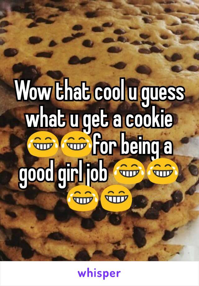 Wow that cool u guess what u get a cookie 😂😂for being a good girl job 😂😂😂😁