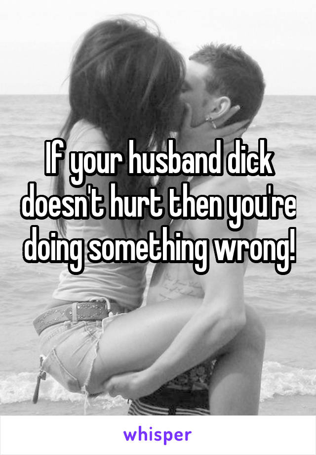 If your husband dick doesn't hurt then you're doing something wrong! 