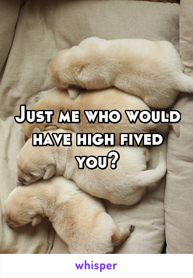 Just me who would have high fived you?