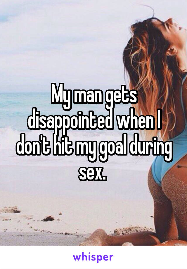 My man gets disappointed when I don't hit my goal during sex. 